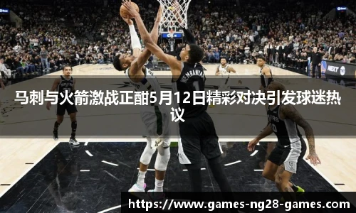 马刺与火箭激战正酣5月12日精彩对决引发球迷热议